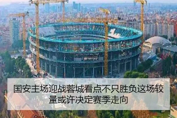 国安主场迎战蓉城看点不只胜负这场较量或许决定赛季走向 - dbcaipiao